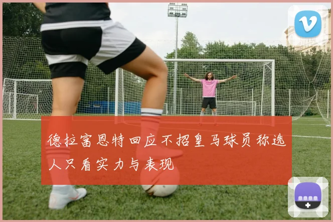 德拉富恩特回应不招皇马球员称选人只看实力与表现