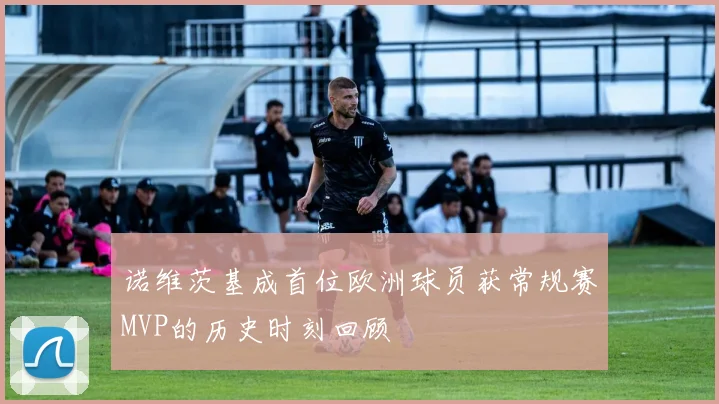 诺维茨基成首位欧洲球员获常规赛MVP的历史时刻回顾