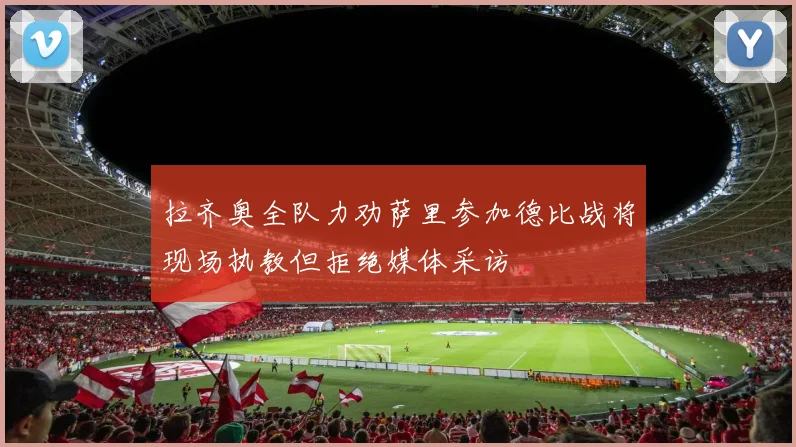 拉齐奥全队力劝萨里参加德比战将现场执教但拒绝媒体采访