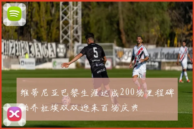 维蒂尼亚巴黎生涯达成200场里程碑帕乔杜埃双双迎来百场庆典