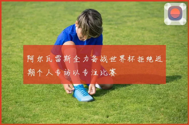 阿尔瓦雷斯全力备战世界杯拒绝近期个人专访以专注比赛