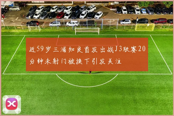 近59岁三浦知良首发出战J3联赛20分钟未射门被换下引发关注