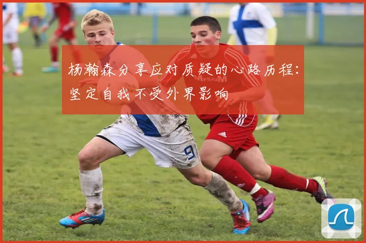 杨瀚森分享应对质疑的心路历程：坚定自我不受外界影响