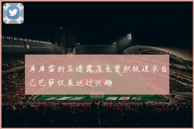 库库雷利亚透露马竞曾积极追求自己巴萨仅表达过兴趣